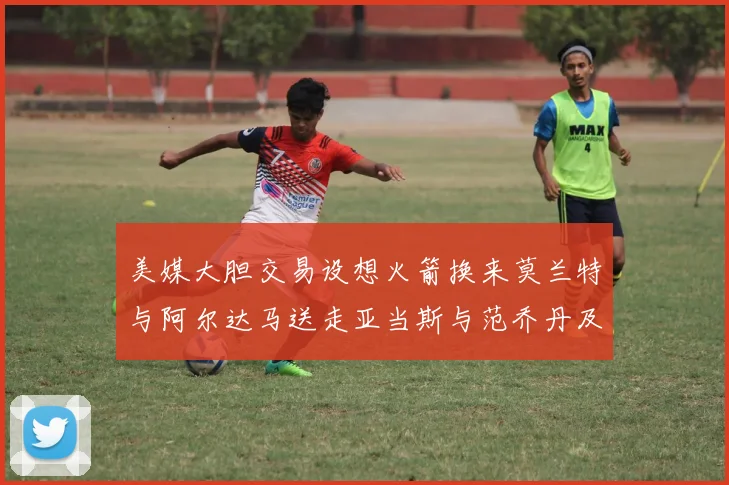 美媒大胆交易设想火箭换来莫兰特与阿尔达马送走亚当斯与范乔丹及两个选秀权