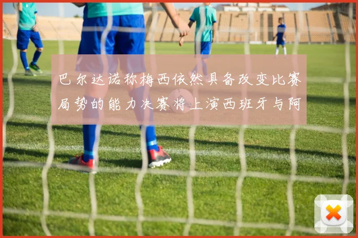 巴尔达诺称梅西依然具备改变比赛局势的能力决赛将上演西班牙与阿根廷对决