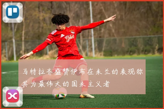 马特拉齐盛赞伊布在米兰的表现称其为最伟大的国米主义者