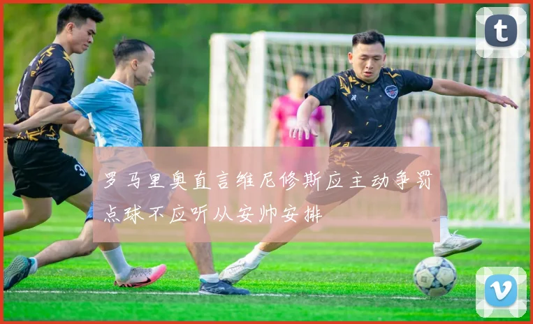 罗马里奥直言维尼修斯应主动争罚点球不应听从安帅安排