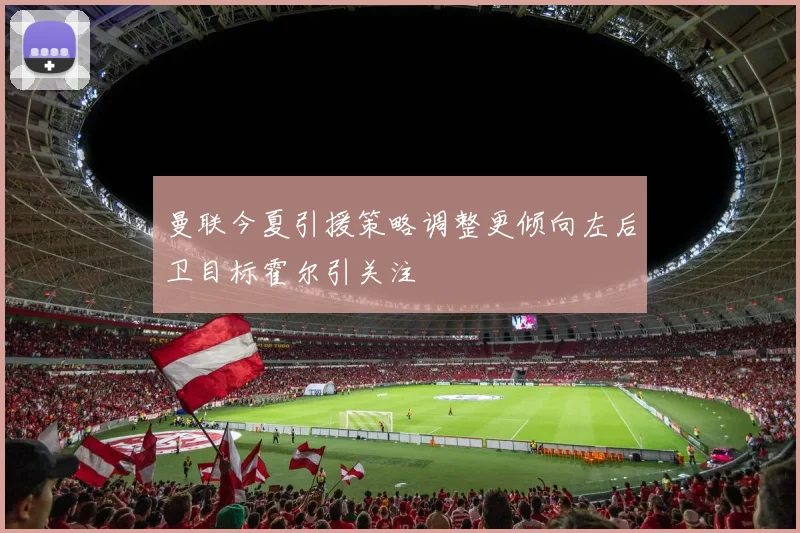 曼联今夏引援策略调整更倾向左后卫目标霍尔引关注