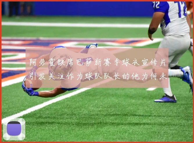 阿劳霍缺席巴萨新赛季球衣宣传片引发关注作为球队队长的他为何未现身