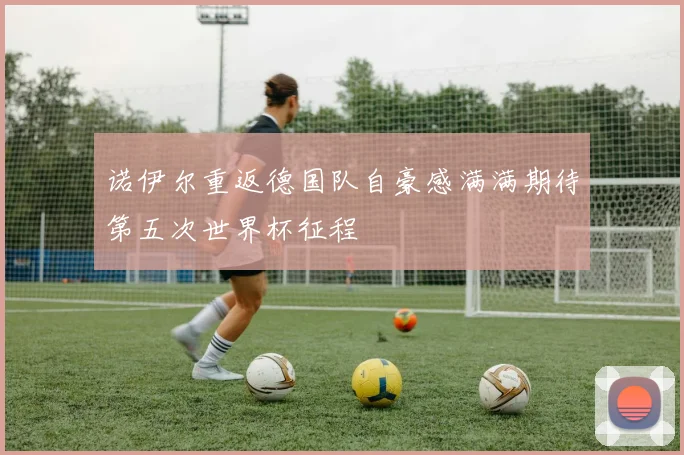 诺伊尔重返德国队自豪感满满期待第五次世界杯征程