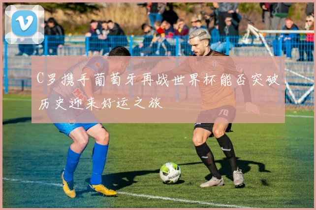 C罗携手葡萄牙再战世界杯能否突破历史迎来好运之旅