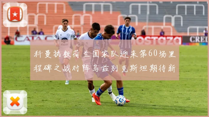 科曼执教荷兰国家队迎来第60场里程碑之战对阵乌兹别克斯坦期待新突破