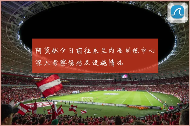 阿莫林今日前往米兰内洛训练中心深入考察场地及设施情况