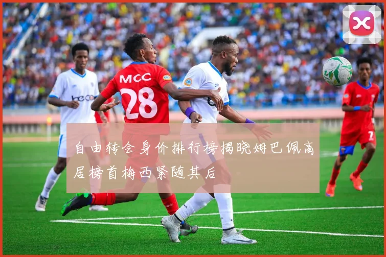 自由转会身价排行榜揭晓姆巴佩高居榜首梅西紧随其后