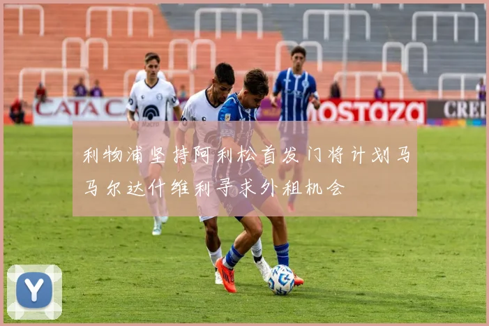 利物浦坚持阿利松首发门将计划马马尔达什维利寻求外租机会