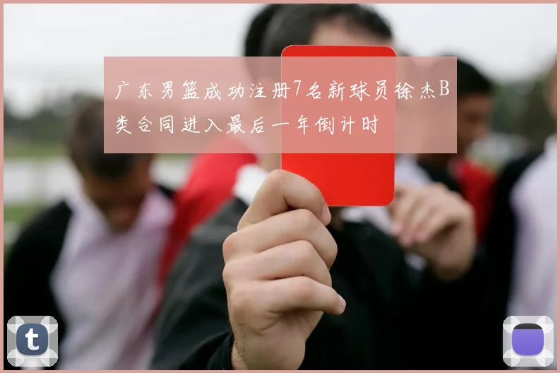 广东男篮成功注册7名新球员徐杰B类合同进入最后一年倒计时