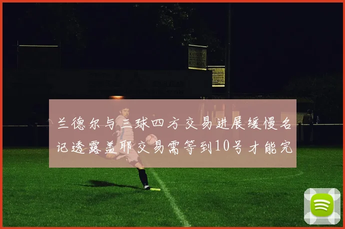 兰德尔与三球四方交易进展缓慢名记透露盖耶交易需等到10号才能完成
