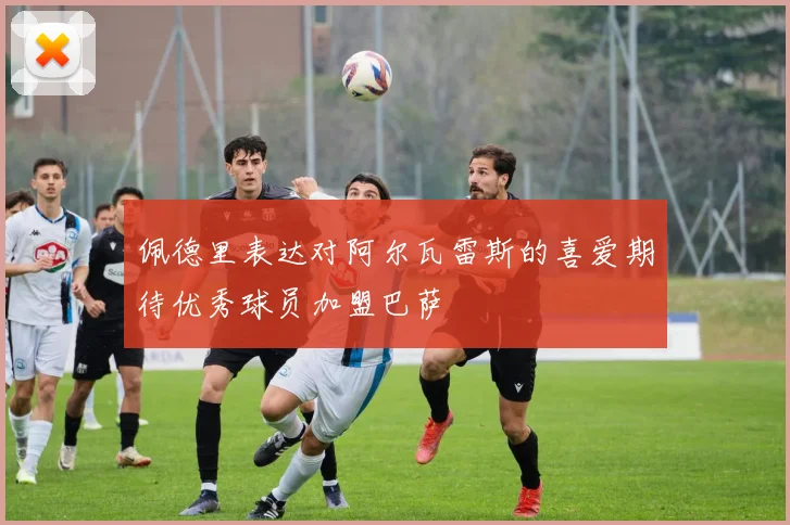 佩德里表达对阿尔瓦雷斯的喜爱期待优秀球员加盟巴萨